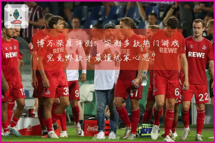 博万深度评测：实测多款热门游戏，究竟哪款才最懂玩家心思？