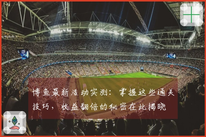 博鱼最新活动实测：掌握这些通关技巧，收益翻倍的秘密在此揭晓