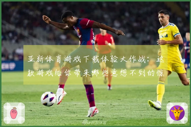 亚新体育游戏下载体验大作战：这款游戏给你带来哪些意想不到的惊喜？