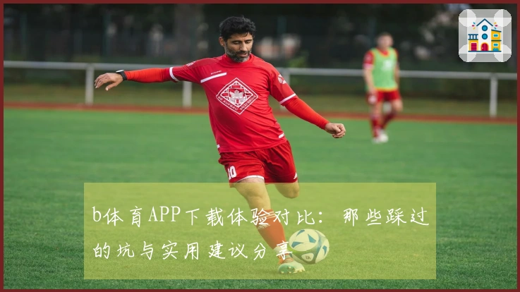 b体育APP下载体验对比：那些踩过的坑与实用建议分享