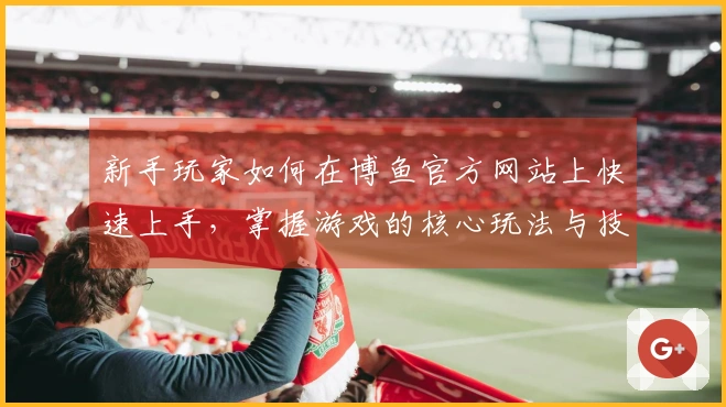新手玩家如何在博鱼官方网站上快速上手，掌握游戏的核心玩法与技巧？