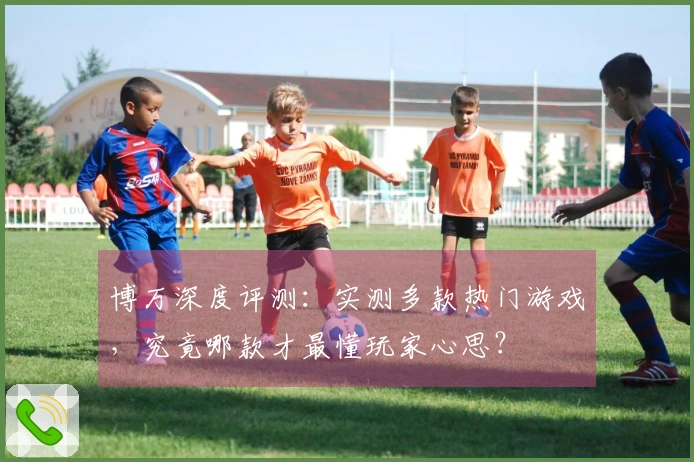 博万深度评测：实测多款热门游戏，究竟哪款才最懂玩家心思？