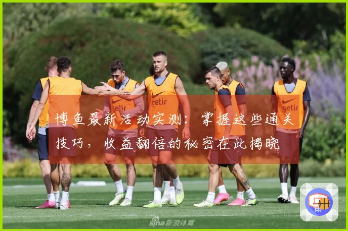 博鱼最新活动实测:掌握这些通关技巧,收益翻倍的秘密在此揭晓