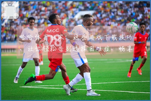 哈哈体育独家：这些游戏下载技巧，让你轻松告别选择困难症，畅享无限乐趣！